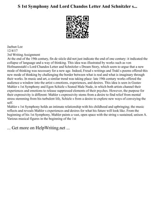 S 1st Symphony And Lord Chandos Letter And Schnitzler s...
Jaehun Lee
12/4/17
3rd Writing Assignment
At the end of the 19th century, fin de siècle did not just indicate the end of one century: it indicated the
collapse of language and a way of thinking. This idea was illustrated by works such as von
Hofmannstahl s Lord Chandos Letter and Schnitzler s Dream Story, which seem to argue that a new
mode of thinking was necessary for a new age. Indeed, Freud s writings and Trakl s poems offered this
new mode of thinking by challenging the border between what is real and what is imaginary through
their works. In music and art, a similar trend was taking place: late 19th century works offered the
audience a window into the artist s emotions, experiences, and desires. This idea is seen in Gustav
Mahler s 1st Symphony and Egon Schiele s Seated Male Nude, in which both artists channel their
experiences and emotions to release suppressed elements of their psyches. However, the purpose for
their expressivity is different: Mahler s expressivity stems from a desire to find relief from mental
stress stemming from his turbulent life, Schiele s from a desire to explore new ways of conveying the
self.
Mahler s 1st Symphony holds an intimate relationship with his childhood and upbringing; the music
reflects and reveals Mahler s experiences and desires for what his future will look like. From the
beginning of his 1st Symphony, Mahler paints a vast, open space with the string s sustained, unison A.
Various musical figures in the beginning of the 1st
... Get more on HelpWriting.net ...
 