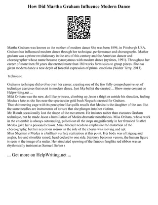 How Did Martha Graham Influence Modern Dance
Martha Graham was known as the mother of modern dance She was born 1894, in Pittsburgh USA.
Graham has influenced modern dance through her technique, performance and choreographs. Mather
graham was a prime revolutionary in the arts of this century and the American dancer and
choreographer whose name became synonymous with modern dance (nytimes, 1991). Throughout her
career of more then 50 years she created more than 180 works form solos to group pieces. She has
given modern dance a new depth of forceful expression of primal emotions (Walter Terry, 2013).
Technique
Grahams technique did evolve over her career, creating one of the few fully comprehensive set of
technique exercises that exist in modern dance. Just like ballet she created ... Show more content on
Helpwriting.net ...
Miki Orihara was the new, doll like princess, climbing up Jason s thigh or astride his shoulder, fueling
Medea s hate as she lies near the spectacular gold bush Noguchi created for Graham.
That shimmering cage with its porcupine like quills recalls that Medea is the daughter of the sun. But
the same needles are instruments of torture that she plunges into her victims.
Mr. Rioult occasionally lost the shape of the movement. He imitates rather than executes Graham
technique, but he made Jason s humiliation of Medea dramatic nonetheless. Miss Orihara, whose work
in the ensemble is always outstanding, pulled out all the stops magnificently in her frenzied fit after
Medea gave her a poisoned crown. Miss Jimenez needs to emphasize the distortion of the
choreography, but her accent on sorrow in the role of the chorus was moving and apt.
Miss Sherman s Medea is a brilliant surface realization at this point. Her body was all zigzag and
angles, hip and shoulder raised, head cocked to one side. Jealousy becomes venom, the human figure
is seen in the image of a snake. Her simulated spewing of the famous fanglike red ribbon was as
rhythmically insistent as Samuel Barber s
... Get more on HelpWriting.net ...
 