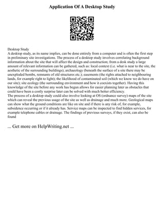 Application Of A Desktop Study
Desktop Study
A desktop study, as its name implies, can be done entirely from a computer and is often the first step
in preliminary site investigations. The process of a desktop study involves correlating background
information about the site that will affect the design and construction; from a desk study a large
amount of relevant information can be gathered, such as: local context (i.e. what is near to the site, the
aesthetic of the surrounding buildings); archaeology (beneath the surface of a site there may be
unexploded bombs, remnants of old structures etc.); easements (the rights attached to neighbouring
lands, for example right to light); the likelihood of contaminated soil (which we know we do have on
our site); site ecology (the surrounding environment and how it coexists together). Having this
knowledge of the site before any work has begun allows for easier planning later as obstacles that
could have been a costly surprise later can be solved with much better efficiency.
The process of a desktop study could also involve looking at OS (ordnance survey) maps of the site
which can reveal the previous usage of the site as well as drainage and much more. Geological maps
can show what the ground conditions are like on site and if there is any risk of, for example,
subsidence occurring or if it already has. Service maps can be inspected to find hidden services, for
example telephone cables or drainage. The findings of previous surveys, if they exist, can also be
found
... Get more on HelpWriting.net ...
 