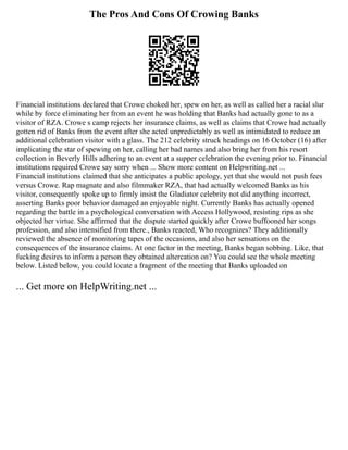 The Pros And Cons Of Crowing Banks
Financial institutions declared that Crowe choked her, spew on her, as well as called her a racial slur
while by force eliminating her from an event he was holding that Banks had actually gone to as a
visitor of RZA. Crowe s camp rejects her insurance claims, as well as claims that Crowe had actually
gotten rid of Banks from the event after she acted unpredictably as well as intimidated to reduce an
additional celebration visitor with a glass. The 212 celebrity struck headings on 16 October (16) after
implicating the star of spewing on her, calling her bad names and also bring her from his resort
collection in Beverly Hills adhering to an event at a supper celebration the evening prior to. Financial
institutions required Crowe say sorry when ... Show more content on Helpwriting.net ...
Financial institutions claimed that she anticipates a public apology, yet that she would not push fees
versus Crowe. Rap magnate and also filmmaker RZA, that had actually welcomed Banks as his
visitor, consequently spoke up to firmly insist the Gladiator celebrity not did anything incorrect,
asserting Banks poor behavior damaged an enjoyable night. Currently Banks has actually opened
regarding the battle in a psychological conversation with Access Hollywood, resisting rips as she
objected her virtue. She affirmed that the dispute started quickly after Crowe buffooned her songs
profession, and also intensified from there., Banks reacted, Who recognizes? They additionally
reviewed the absence of monitoring tapes of the occasions, and also her sensations on the
consequences of the insurance claims. At one factor in the meeting, Banks began sobbing. Like, that
fucking desires to inform a person they obtained altercation on? You could see the whole meeting
below. Listed below, you could locate a fragment of the meeting that Banks uploaded on
... Get more on HelpWriting.net ...
 