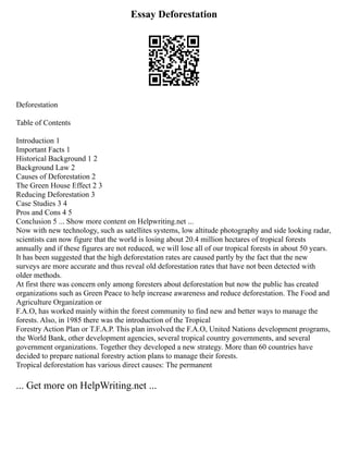 Essay Deforestation
Deforestation
Table of Contents
Introduction 1
Important Facts 1
Historical Background 1 2
Background Law 2
Causes of Deforestation 2
The Green House Effect 2 3
Reducing Deforestation 3
Case Studies 3 4
Pros and Cons 4 5
Conclusion 5 ... Show more content on Helpwriting.net ...
Now with new technology, such as satellites systems, low altitude photography and side looking radar,
scientists can now figure that the world is losing about 20.4 million hectares of tropical forests
annually and if these figures are not reduced, we will lose all of our tropical forests in about 50 years.
It has been suggested that the high deforestation rates are caused partly by the fact that the new
surveys are more accurate and thus reveal old deforestation rates that have not been detected with
older methods.
At first there was concern only among foresters about deforestation but now the public has created
organizations such as Green Peace to help increase awareness and reduce deforestation. The Food and
Agriculture Organization or
F.A.O, has worked mainly within the forest community to find new and better ways to manage the
forests. Also, in 1985 there was the introduction of the Tropical
Forestry Action Plan or T.F.A.P. This plan involved the F.A.O, United Nations development programs,
the World Bank, other development agencies, several tropical country governments, and several
government organizations. Together they developed a new strategy. More than 60 countries have
decided to prepare national forestry action plans to manage their forests.
Tropical deforestation has various direct causes: The permanent
... Get more on HelpWriting.net ...
 