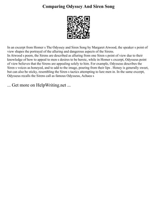 Comparing Odyssey And Siren Song
In an excerpt from Homer s The Odyssey and Siren Song by Margaret Atwood, the speaker s point of
view shapes the portrayal of the alluring and dangerous aspects of the Sirens.
In Atwood s poem, the Sirens are described as alluring from one Siren s point of view due to their
knowledge of how to appeal to men s desires to be heroic, while in Homer s excerpt, Odysseus point
of view believes that the Sirens are appealing solely to him. For example, Odysseus describes the
Siren s voices as honeyed, and to add to the image, pouring from their lips . Honey is generally sweet,
but can also be sticky, resembling the Siren s tactics attempting to lure men in. In the same excerpt,
Odysseus recalls the Sirens call as famous Odysseus, Achaea s
... Get more on HelpWriting.net ...
 