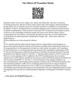 The Effects Of Transition Metals
Transition metals, such as iron, copper, zinc, nickel, and cobalt, play vital roles in numerous
67 biological processes. Because of these metals unique redox and inorganic chemical properties,
68 they either serve as catalytic centers for enzymatic reactions or contribute to overall protein
69 stability. To thrive, all organisms have to maintain adequate levels of transition metals for their
70 cellular metalloproteins, which account for more than 30% of all proteins in biological systems.
71 However, the overloading of transition metals will cause severe adverse effects, such as
72 generating toxic free radicals. Consequently, biological systems have evolved sophisticated
73 mechanisms for metal acquisition, transportation, storage, and ... Show more content on
Helpwriting.net ...
All these pathways are vital to bacterial virulence.
92
93 Nix and Nik pathways either directly import nickel by a high affinity metal transporter or
94 use small molecule chelators from the environment to mediate metal transportation and have a
95 strong preference for the acquisition of nickel over other metals. In contrast, the Cnt pathway
96 itself synthesizes a novel broad spectrum nicotianamine like metallophore staphylopine (STP)
97 from the first three genes cntKLM in the pathway to facilitate metal acquisition and it has little
98 preference for different metals (17 20) (Fig. 1). The biosynthetic pathway of STP is conserved
99 across various pathogens (20). In addition to the STP biosynthesis genes, the cnt operon
100 possesses an STP exporter encoded by the cntE gene and an STP/metal importer encoded by the
101 five genes cntABCDF (17, 20) (Fig. 1). The CntA protein of the importer complex is an
102 extracytoplasmic solute binding protein and plays a primary role in STP/metal recognition and
103 importation initiation. CntBC are two membrane proteins that form an integral channel to
104 transport STP/metal released from CntA. CntDF are two membrane associated nucleotide
105 binding proteins that provide energy for the transportation. Previous independent genetic studies
106 targeting cntA and cntE have demonstrated the importance of both genes for bacterial virulence,
107
... Get more on HelpWriting.net ...
 