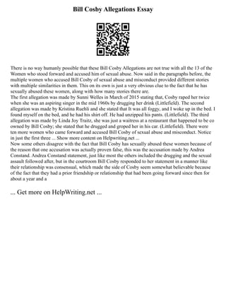 Bill Cosby Allegations Essay
There is no way humanly possible that these Bill Cosby Allegations are not true with all the 13 of the
Women who stood forward and accused him of sexual abuse. Now said in the paragraphs before, the
multiple women who accused Bill Cosby of sexual abuse and misconduct provided different stories
with multiple similarities in them. This on its own is just a very obvious clue to the fact that he has
sexually abused these women, along with how many stories there are.
The first allegation was made by Sunni Welles in March of 2015 stating that, Cosby raped her twice
when she was an aspiring singer in the mid 1960s by drugging her drink (Littlefield). The second
allegation was made by Kristina Ruehli and she stated that It was all foggy, and I woke up in the bed. I
found myself on the bed, and he had his shirt off. He had unzipped his pants. (Littlefield). The third
allegation was made by Linda Joy Traitz, she was just a waitress at a restaurant that happened to be co
owned by Bill Cosby; she stated that he drugged and groped her in his car. (Littlefield). There were
ten more women who came forward and accused Bill Cosby of sexual abuse and misconduct. Notice
in just the first three ... Show more content on Helpwriting.net ...
Now some others disagree with the fact that Bill Cosby has sexually abused these women because of
the reason that one accusation was actually proven false, this was the accusation made by Andrea
Constand. Andrea Constand statement, just like most the others included the drugging and the sexual
assault followed after, but in the courtroom Bill Cosby responded to her statement in a manner like
their relationship was consensual, which made the side of Cosby seem somewhat believable because
of the fact that they had a prior friendship or relationship that had been going forward since then for
about a year and a
... Get more on HelpWriting.net ...
 