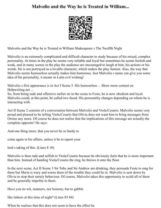 Malvolio and the Way he is Treated in William...
Malvolio and the Way he is Treated in William Shakespeare s The Twelfth Night
Malvolio is an extremely complicated and difficult character to study because of his mixed, complex
personality. At times in the play he seems very reliable and loyal but sometimes he seems foolish and
weak, and in many scenes in the play the audience are encouraged to laugh at him, his actions or his
words. He is not portrayed as a lovable character, which makes the play funnier. Also, the way that
Malvolio seems humourless actually makes him humorous. Just Malvolio s name can give you some
idea of his personality, it means in Latin evil wishing!
Malvolio s first appearance is in Act I Scene 5. His humourless ... Show more content on
Helpwriting.net ...
So, from being rude and offensive earlier on in the scene to Feste, he is now obedient and loyal.
Malvolio could, at this point, be called two faced. His personality changes depending on whom he is
interacting with.
Act II Scene 2 consists of a conversation between Malvolio and Viola/Cesario. Malvolio seems very
proud and pleased to be telling Viola/Cesario that Olivia does not want him to bring messages from
Orsino any more. Of course he does not realise that the implications of this message are actually the
complete opposite! He says:
And one thing more, that you never be so hardy to
come again in his affairs, unless it be to report your
lord s taking of this. (Lines 8 10)
Malvolio is then rude and selfish to Viola/Cesario because he obviously feels that he is more important
than him. Instead of handing Viola/Cesario the ring, he throws it onto the floor.
In the next scene, Act II Scene 3 Sir Toby and Sir Andrew are drinking, they persuade Feste to sing for
them but Maria is wary and warns them of the trouble they could be in. Malvolio is sent down by
Olivia to stop their unruly behaviour. Of course, Malvolio takes this opportunity to scold all of them
and be generally impolite to them:
Have you no wit, manners, nor honesty, but to gabble
like tinkers at this time of night? (Lines 83 84)
When he realises that this does not seem to have the effect he
 