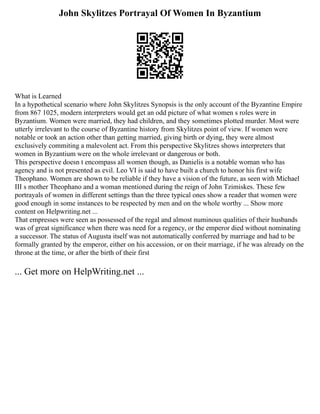 John Skylitzes Portrayal Of Women In Byzantium
What is Learned
In a hypothetical scenario where John Skylitzes Synopsis is the only account of the Byzantine Empire
from 867 1025, modern interpreters would get an odd picture of what women s roles were in
Byzantium. Women were married, they had children, and they sometimes plotted murder. Most were
utterly irrelevant to the course of Byzantine history from Skylitzes point of view. If women were
notable or took an action other than getting married, giving birth or dying, they were almost
exclusively commiting a malevolent act. From this perspective Skylitzes shows interpreters that
women in Byzantium were on the whole irrelevant or dangerous or both.
This perspective doesn t encompass all women though, as Danielis is a notable woman who has
agency and is not presented as evil. Leo VI is said to have built a church to honor his first wife
Theophano. Women are shown to be reliable if they have a vision of the future, as seen with Michael
III s mother Theophano and a woman mentioned during the reign of John Tzimiskes. These few
portrayals of women in different settings than the three typical ones show a reader that women were
good enough in some instances to be respected by men and on the whole worthy ... Show more
content on Helpwriting.net ...
That empresses were seen as possessed of the regal and almost numinous qualities of their husbands
was of great significance when there was need for a regency, or the emperor died without nominating
a successor. The status of Augusta itself was not automatically conferred by marriage and had to be
formally granted by the emperor, either on his accession, or on their marriage, if he was already on the
throne at the time, or after the birth of their first
... Get more on HelpWriting.net ...
 