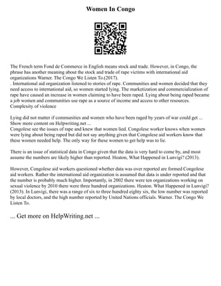 Women In Congo
The French term Fond de Commerce in English means stock and trade. However, in Congo, the
phrase has another meaning about the stock and trade of rape victims with international aid
organizations Warner. The Congo We Listen To.(2017).
. International aid organization listened to stories of rape. Communities and women decided that they
need access to international aid, so women started lying. The marketization and commercialization of
rape have caused an increase in women claiming to have been raped. Lying about being raped became
a job women and communities use rape as a source of income and access to other resources.
Complexity of violence
Lying did not matter if communities and women who have been raged by years of war could get ...
Show more content on Helpwriting.net ...
Congolese see the issues of rape and knew that women lied. Congolese worker knows when women
were lying about being raped but did not say anything given that Congolese aid workers know that
these women needed help. The only way for these women to get help was to lie.
There is an issue of statistical data in Congo given that the data is very hard to come by, and most
assume the numbers are likely higher than reported. Heaton, What Happened in Lunvigi? (2013).
However, Congolese aid workers questioned whether data was over reported are formed Congolese
aid workers. Rather the international aid organization is assumed that data is under reported and that
the number is probably much higher. Importantly, in 2002 there were ten organizations working on
sexual violence by 2010 there were three hundred organizations. Heaton. What Happened in Lunvigi?
(2013). In Lunvigi, there was a range of six to three hundred eighty six, the low number was reported
by local doctors, and the high number reported by United Nations officials. Warner. The Congo We
Listen To.
... Get more on HelpWriting.net ...
 