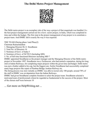 The Delhi Metro Project Management
.
The Delhi metro project is an exemplary tale of the way a project of that magnitude was handled. It s
the best project management carried out for a Govt. sector project, in India, which was completed in
time and within the budget. The first step in the project management of any project is to constitute a
project team. And DMRC did it exactly the way it was required.
THE TEAM (During phase 1and Phase2)
Chairman Ramachandran
1. Managing Director Dr. E. Sreedharan
2. Total No. of Directors 16
3. Nominee of Govt. of India 5
4. Nominee of Govt. of NCTD 5 (Including MD)
5. No. of full time functional Directors including MD 7
DMRC appointed Sreedharan as the project manager and the Managing Director of the Delhi metro
project in November 1997. Sreedharan was a Technocrat, who had earned a reputation, during his long
stint at Indian Railways, for completing major projects within the given time and budget. Delhi metro
was just a feather added to his cap, but the biggest one. Earlier Sreedharan had successfully completed
many huge projects like repair of Pamban Bridge, konkan Railway etc.
The hiring process was slow initially as DMRC was able to recruit only 100 people; around 70% of
the staff in DMRC was on deputation from the Indian Railways.
DMRC had given Sreedharan complete freedom to select the project team. Sreedharan selected a
motivated team of professionals whom he regarded as fundamental to the success of the project. Most
of the chosen staff were between 18
... Get more on HelpWriting.net ...
 