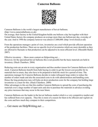 Cameron Balloons
Cameron Balloons is the world s largest manufacturer of hot air balloons.
(http://www.cameronballoons.co.uk)
On average, their factory in the United Kingdom builds one balloon a day but together with their
United States factory the company produces on average more than one balloon per day, everyday of
the year. And in 1996 the company turnover was almost £7,000,000. (http://www.bized.co.uk)
From the operations manager s point of view, inventories are a tool which provide efficient operation
of the production facilities. There are no specific level of inventories which are more desirable as they
are allowed to fluctuate so that production can be adjusted to its most efficient level. (Meredith Shafer.
2007)
Effective inventory ... Show more content on Helpwriting.net ...
However, for the specialised hot air balloons this is not possible but the basic materials are held in
inventory. (Slack Chambers. 2004)
Reducing costs are an aim in every organisation and thus another reason for Cameron Balloons to hold
stock. Cameron Balloons benefit from bulk buying in order to get the lowest cost possible for its
materials but in return, they also have to be prepared to hold the stock for a period of time. The
operations manager for Cameron Balloons decides to make infrequent large orders to reduce the
number of orders made and also the associated costs to do with administration and handling costs.
Hence the long production runs will help cut down production costs for the company but holding large
inventories is a must for this. (Slack Chambers. 2004)
Other advantages to this are that this enables Cameron Balloons to spread the costs of purchasing the
materials over a large number of input units and also to purchase the materials in advance avoiding
any price increases that may occur in the near future.
Cameron Balloons are the leader in the hot air balloons market which is a very competitive market and
has suffered from over capacity . Thus this is more of a reason for them to be efficient and vigilent on
the costs and how much they compare to their competitiors.
... Get more on HelpWriting.net ...
 