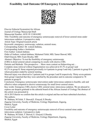 Feasibility And Outcome Of Emergency Ureteroscopic Removal
Elsevier Editorial System(tm) for African
Journal of Urology Manuscript Draft
Manuscript Number: AFJU D 15 00163R2
Title: Feasibility and outcome of emergency ureteroscopic removal of lower ureteral stone under
intravenous sedation: A prospective study
Article Type: Original/research article
Keywords: emergency; uretroscopy; sedation; ureteral stone.
Corresponding Author: Dr. waleed shabana,
Corresponding Author s Institution:
First Author: waleed shabana
Order of Authors: waleed shabana; Mohamed Teleb, MD; Tamer Dawod, MD;
Ehab Elsayed, MD; Esam Desoky, MD
Abstract: Objective: To test the feasibility of emergency ureteroscopy
(URS) in distal ureteral calculi comparing its results with elective URS.
Patients and Methods: This prospective ... Show more content on Helpwriting.net ...
Complete stone retrieval without fragmentation was achieved in 83.3% in group I and
82.2% in group II. Stone migrated proximally in 4 patients in group I and only 2 patients in group II in
whom procedure ended by ureteral stenting.
Mucosal injury was observed in 3 patients and 4 in groups I and II respectively. Thirty seven patients
from group I reported that they were satisfied by the procedure and its outcome compared to 78
patients in group II.
Conclusion: Emergency ureteroscopic intervention under intravenous sedation is feasible, safe and
effective when compared to elective ureteroscopy for small lower ureteral stones.
Key words: Emergency URS; elective URS; ureteral stone; intravenous sedation. We are pleased to
express our deepest gratitude to the editorial board of the African Journal of Urology.The abstract of
this article was presented in
AUA 2015.Herein we confirm that this article is original and has not been submitted elsewhere.
The authors;
W. Shabana, M.Teleb, T. Dawod,E. Elsayed, E.Desoky
Zagazig University, Faculty of Medicine, Urology Department, Zagazig,
Sharkia, Egypt
Cover Letter
Feasibility and outcome of emergency ureteroscopic removal of lower ureteral stone under
intravenous sedation: A prospective study
W. Shabana, M.Teleb, T. Dawod, E. Elsayed, E.Desoky
Zagazig University, Faculty of Medicine, Urology Department, Zagazig,
Sharkia, Egypt
 