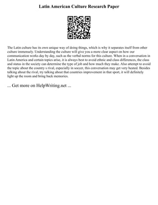 Latin American Culture Research Paper
The Latin culture has its own unique way of doing things, which is why it separates itself from other
culture immensely. Understanding the culture will give you a more clear aspect on how our
communication works day by day, such as the verbal norms for this culture. When in a conversation in
Latin America and certain topics arise, it is always best to avoid ethnic and class differences, the class
and status in the society can determine the type of job and how much they make. Also attempt to avoid
the topic about the country s rival, especially in soccer, this conversation may get very heated. Besides
talking about the rival, try talking about that countries improvement in that sport, it will definitely
light up the room and bring back memories.
... Get more on HelpWriting.net ...
 