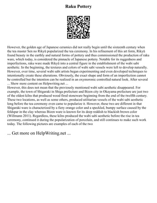 Raku Pottery
However, the golden age of Japanese ceramics did not really begin until the sixteenth century when
the tea master Sen no Rikyū popularized the tea ceremony. In his refinement of this art form, Rikyū
found beauty in the earthly and natural forms of pottery and thus commissioned the production of raku
ware, which today, is considered the pinnacle of Japanese pottery. Notable for its ruggedness and
imperfections, raku ware made Rikyū into a central figure in the establishment of the wabi sabi
aesthetic. In the beginning, the textures and colors of wabi sabi vessels were left to develop naturally.
However, over time, several wabi sabi artists began experimenting and even developed techniques to
intentionally create these alterations. Obviously, the exact shape and form of an imperfection cannot
be controlled but the intention can be realized in an oxymoronic controlled natural look. After several
... Show more content on Helpwriting.net ...
However, this does not mean that the previously mentioned wabi sabi aesthetic disappeared. For
example, the town of Shigaraki in Shiga prefecture and Bizen city in Okayama prefecture are just two
of the oldest kilns that produced wood fired stoneware beginning from the end of the twelfth century.
These two locations, as well as some others, produced utilitarian vessels of the wabi sabi aesthetic
long before the tea ceremony even came to popularize it. However, these two are different in that
Shigaraki ware is characterized by a fiery orange color and a speckled, bumpy surface caused by the
feldspar in the clay whereas Bizen ware is known for its deep reddish to blackish brown color
(Willmann 2011). Regardless, these kilns produced the wabi sabi aesthetic before the rise in tea
ceremony, continued it during the popularization of porcelain, and still continues to make such work
today. The following pictures are examples of each of the two
... Get more on HelpWriting.net ...
 