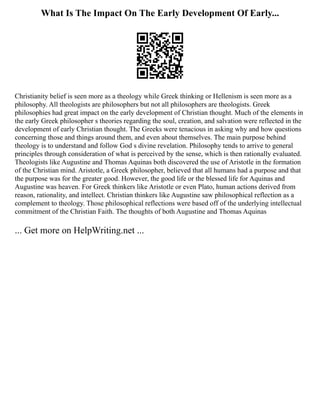 What Is The Impact On The Early Development Of Early...
Christianity belief is seen more as a theology while Greek thinking or Hellenism is seen more as a
philosophy. All theologists are philosophers but not all philosophers are theologists. Greek
philosophies had great impact on the early development of Christian thought. Much of the elements in
the early Greek philosopher s theories regarding the soul, creation, and salvation were reflected in the
development of early Christian thought. The Greeks were tenacious in asking why and how questions
concerning those and things around them, and even about themselves. The main purpose behind
theology is to understand and follow God s divine revelation. Philosophy tends to arrive to general
principles through consideration of what is perceived by the sense, which is then rationally evaluated.
Theologists like Augustine and Thomas Aquinas both discovered the use of Aristotle in the formation
of the Christian mind. Aristotle, a Greek philosopher, believed that all humans had a purpose and that
the purpose was for the greater good. However, the good life or the blessed life for Aquinas and
Augustine was heaven. For Greek thinkers like Aristotle or even Plato, human actions derived from
reason, rationality, and intellect. Christian thinkers like Augustine saw philosophical reflection as a
complement to theology. Those philosophical reflections were based off of the underlying intellectual
commitment of the Christian Faith. The thoughts of both Augustine and Thomas Aquinas
... Get more on HelpWriting.net ...
 