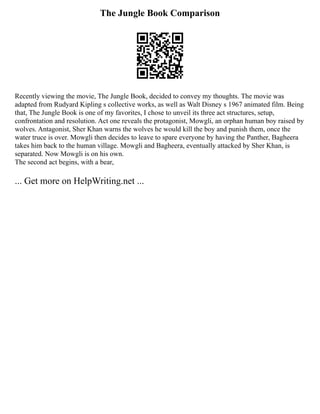 The Jungle Book Comparison
Recently viewing the movie, The Jungle Book, decided to convey my thoughts. The movie was
adapted from Rudyard Kipling s collective works, as well as Walt Disney s 1967 animated film. Being
that, The Jungle Book is one of my favorites, I chose to unveil its three act structures, setup,
confrontation and resolution. Act one reveals the protagonist, Mowgli, an orphan human boy raised by
wolves. Antagonist, Sher Khan warns the wolves he would kill the boy and punish them, once the
water truce is over. Mowgli then decides to leave to spare everyone by having the Panther, Bagheera
takes him back to the human village. Mowgli and Bagheera, eventually attacked by Sher Khan, is
separated. Now Mowgli is on his own.
The second act begins, with a bear,
... Get more on HelpWriting.net ...
 