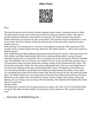 Dune Essay
Dune
This book all started with the family Atreides landing on plant Arrakis, commonly known as Dune.
The planet Dune was the centre of the universe due to its immense amounts of spice. This spice is
greatly needed for all planets as fuel and for raw materials. The family Atreides were asked by
Emperor himself to go and mine the spice on the planet. Their greatest enemy the Harkonnen s, were
also on Dune. These two families mining the precious spice on the same plant would lead to great
troubles and wars.
Soon after that, I was introduced to a very brave and insightful young man. The young man is Paul
Atreides. Paul is medium height with short, black hair. His mother Jessica is ... Show more content on
Helpwriting.net ...
They taught Paul much about fighting and protecting himself from his enemies. These men along with
Paul s mother and father helped prepare him for the coming hardships ahead. A group of people
named the Fremen also were presented. They were people who lived in the desert within the forbidden
zone. The forbidden zone was where no one would ever travel. It was said that there are huge masses
of Fremen there along with giant sandworms reaching a length of four hundred and fifty meters. The
Fremen harvested spice, lived in the cities and in underground cities. Their eyes were bright blue on
blue due to the saturation of the spice which changed their colour. The beginning of this book was
very interesting and told me much about each characters background and personality. I knew there
was something special about Paul and his mother right from the start just by how the author described
them. The family Atreides was very strong and even feared by the Emperor himself because he knew
that Paul was the prophet who was destined to stop all violence, hunger, spice mining, armies and
fighting. He was to bring a new era along with his leadership. This frightened the Emperor that forced
him to act against the
Atreides family.
The Harkonnen s seemed a bit too uninteresting and average to me. They were evil and hated all that
was good. The author should of added a bit more spice to their characters. This would of made the
story
... Get more on HelpWriting.net ...
 