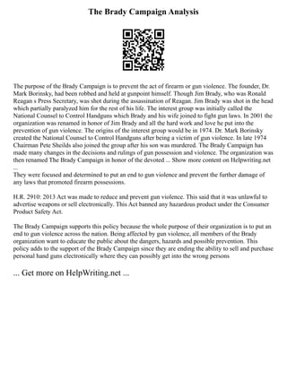 The Brady Campaign Analysis
The purpose of the Brady Campaign is to prevent the act of firearm or gun violence. The founder, Dr.
Mark Borinsky, had been robbed and held at gunpoint himself. Though Jim Brady, who was Ronald
Reagan s Press Secretary, was shot during the assassination of Reagan. Jim Brady was shot in the head
which partially paralyzed him for the rest of his life. The interest group was initially called the
National Counsel to Control Handguns which Brady and his wife joined to fight gun laws. In 2001 the
organization was renamed in honor of Jim Brady and all the hard work and love he put into the
prevention of gun violence. The origins of the interest group would be in 1974. Dr. Mark Borinsky
created the National Counsel to Control Handguns after being a victim of gun violence. In late 1974
Chairman Pete Sheilds also joined the group after his son was murdered. The Brady Campaign has
made many changes in the decisions and rulings of gun possession and violence. The organization was
then renamed The Brady Campaign in honor of the devoted ... Show more content on Helpwriting.net
...
They were focused and determined to put an end to gun violence and prevent the further damage of
any laws that promoted firearm possessions.
H.R. 2910: 2013 Act was made to reduce and prevent gun violence. This said that it was unlawful to
advertise weapons or sell electronically. This Act banned any hazardous product under the Consumer
Product Safety Act.
The Brady Campaign supports this policy because the whole purpose of their organization is to put an
end to gun violence across the nation. Being affected by gun violence, all members of the Brady
organization want to educate the public about the dangers, hazards and possible prevention. This
policy adds to the support of the Brady Campaign since they are ending the ability to sell and purchase
personal hand guns electronically where they can possibly get into the wrong persons
... Get more on HelpWriting.net ...
 