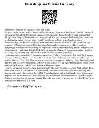 Olaudah Equiano Influence On Slavery
Influence of Religion on Equiano s View of Slavery
Religion can be viewed as a key factor in The Interesting Narrative of the Life of Olaudah Equiano. It
played a substantial role throughout Equiano s life, especially during his slave years, as presented
through the writings of his experiences. More specifically, one can argue that his religious conversion
to Christianity meant a type of liberty equally significant as his own freedom from slavery.
To achieve freedom, Equiano used hard work, education, and his faith in God. His quotations and
assertions of Christianity during his life, especially throughout slavery, showed how much he
increasingly relied on the Bible during his unpleasant journey. He increasingly became to believe that
freedom could be achieved through God. Religion strongly influenced Equiano s negative viewpoint
of slavery, and with the help of his faith in God, lead him to achieve freedom.
Equiano describes the relatively benevolent conditions of slavery in the small district of the Kingdom
of Benin in Africa, where he was born. He was raised in an upper class family that owned a large
number of slaves. Therefore, Equiano was accustomed to the system of slavery. Even though they had
their freedom take away from them, he believed that the slaves were treated humanely in Benin, which
was entirely different ... Show more content on Helpwriting.net ...
From his viewpoint, the slaves were treated virtually like everyone else. He wrote, With us they do no
more work than other members of the community, than even their master; their food, clothing and
lodging, were nearly the same as theirs (16). Some slaves even had servants under them as their own
property, and for their own use. Since Equiano was born into an upper class family, one could argue
that he was not against all forms of slavery. His early impression of slavery was greatly affected by his
humanity and familiarity of a class
... Get more on HelpWriting.net ...
 