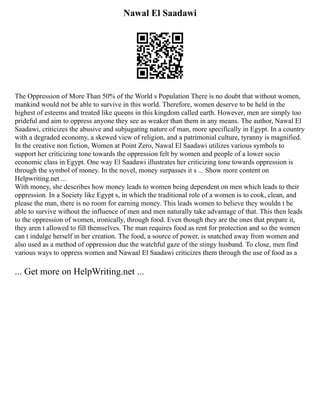 Nawal El Saadawi
The Oppression of More Than 50% of the World s Population There is no doubt that without women,
mankind would not be able to survive in this world. Therefore, women deserve to be held in the
highest of esteems and treated like queens in this kingdom called earth. However, men are simply too
prideful and aim to oppress anyone they see as weaker than them in any means. The author, Nawal El
Saadawi, criticizes the abusive and subjugating nature of man, more specifically in Egypt. In a country
with a degraded economy, a skewed view of religion, and a patrimonial culture, tyranny is magnified.
In the creative non fiction, Women at Point Zero, Nawal El Saadawi utilizes various symbols to
support her criticizing tone towards the oppression felt by women and people of a lower socio
economic class in Egypt. One way El Saadawi illustrates her criticizing tone towards oppression is
through the symbol of money. In the novel, money surpasses it s ... Show more content on
Helpwriting.net ...
With money, she describes how money leads to women being dependent on men which leads to their
oppression. In a Society like Egypt s, in which the traditional role of a women is to cook, clean, and
please the man, there is no room for earning money. This leads women to believe they wouldn t be
able to survive without the influence of men and men naturally take advantage of that. This then leads
to the oppression of women, ironically, through food. Even though they are the ones that prepare it,
they aren t allowed to fill themselves. The man requires food as rent for protection and so the women
can t indulge herself in her creation. The food, a source of power, is snatched away from women and
also used as a method of oppression due the watchful gaze of the stingy husband. To close, men find
various ways to oppress women and Nawaal El Saadawi criticizes them through the use of food as a
... Get more on HelpWriting.net ...
 