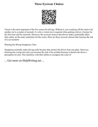 Three Eyewear Choices
Vision is the most important of the five senses for driving. Without it, you would go off the road or hit
another car in a matter of seconds. It s why a vision test is required when getting a driver s license for
the first time and for renewals. However, the eyewear choices that drivers make, profoundly affect
their safety on the road, sometimes for the worse. Here are three eyewear choices that increase the risk
of a car accident:
Wearing the Wrong Sunglasses Tints
Sunglasses normally make driving safer because they protect the driver from sun glare. However,
choosing the wrong tint color can increase the risk of an accident because it distorts the driver s
perception of color. This interferes with their ability to recognize the color of
... Get more on HelpWriting.net ...
 
