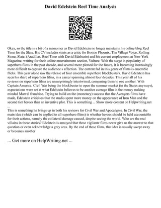 David Edelstein Reel Time Analysis
Okay, so the title is a bit of a misnomer as David Edelstein no longer maintains his online blog Reel
Time for the Slate. His CV includes stints as a critic for Boston Phoenix, The Village Voice, Rolling
Stone, Slate, (Aradillas, Reel Time with David Edelstein) and his current employment at New York
Magazine, writing for their online entertainment section, Vulture. With the surge in popularity of
superhero films in the past decade, and several more plotted for the future, it is becoming increasingly
more difficult to capture the audience s affection. The current fad in this genre of films is ensemble
flicks. This year alone saw the release of four ensemble superhero blockbusters. David Edelstein has
seen his share of superhero films, in a career spanning almost four decades. This year all of his
reviews on superhero films are unsurprisingly intertwined, comparing them to one another. With
Captain America: Civil War being the blockbuster to open the summer market (in the States anyways),
expectations were set at what Edelstein believes to be another average film in the money making
minded Marvel franchise. Trying to build on the (monetary) success that the Avengers films have
made, Edelstein criticises that the studio spent more money on the appearance of Iron Man and the
second tier heroes than an inventive plot. This is something ... Show more content on Helpwriting.net
...
This is something he brings up in both his reviews for Civil War and Apocalypse. In Civil War, the
main idea (which can be applied to all superhero films) is whether heroes should be held accountable
for their actions, namely the collateral damage caused, despite saving the world. Who are the real
villains in these stories? Edelstein is annoyed that these vigilante films never give us the answer to that
question or even acknowledge a grey area. By the end of these films, that idea is usually swept away
or becomes another
... Get more on HelpWriting.net ...
 
