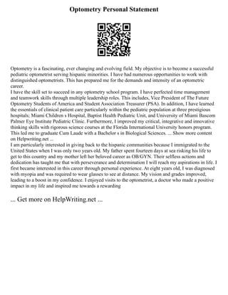 Optometry Personal Statement
Optometry is a fascinating, ever changing and evolving field. My objective is to become a successful
pediatric optometrist serving hispanic minorities. I have had numerous opportunities to work with
distinguished optometrists. This has prepared me for the demands and intensity of an optometric
career.
I have the skill set to succeed in any optometry school program. I have perfected time management
and teamwork skills through multiple leadership roles. This includes, Vice President of The Future
Optometry Students of America and Student Association Treasurer (PSA). In addition, I have learned
the essentials of clinical patient care particularly within the pediatric population at three prestigious
hospitals; Miami Children s Hospital, Baptist Health Pediatric Unit, and University of Miami Bascom
Palmer Eye Institute Pediatric Clinic. Furthermore, I improved my critical, integrative and innovative
thinking skills with rigorous science courses at the Florida International University honors program.
This led me to graduate Cum Laude with a Bachelor s in Biological Sciences. ... Show more content
on Helpwriting.net ...
I am particularly interested in giving back to the hispanic communities because I immigrated to the
United States when I was only two years old. My father spent fourteen days at sea risking his life to
get to this country and my mother left her beloved career as OB/GYN. Their selfless actions and
dedication has taught me that with perseverance and determination I will reach my aspirations in life. I
first became interested in this career through personal experience. At eight years old, I was diagnosed
with myopia and was required to wear glasses to see at distance. My vision and grades improved,
leading to a boost in my confidence. I enjoyed visits to the optometrist, a doctor who made a positive
impact in my life and inspired me towards a rewarding
... Get more on HelpWriting.net ...
 