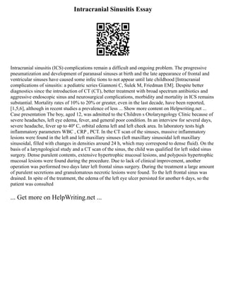 Intracranial Sinusitis Essay
Intracranial sinusitis (ICS) complications remain a difficult and ongoing problem. The progressive
pneumatization and development of paranasal sinuses at birth and the late appearance of frontal and
ventricular sinuses have caused some infec tions to not appear until late childhood [Intracranial
complications of sinusitis: a pediatric series Giannoni C, Sulek M, Friedman EM]. Despite better
diagnostics since the introduction of CT (CT), better treatment with broad spectrum antibiotics and
aggressive endoscopic sinus and neurosurgical complications, morbidity and mortality in ICS remains
substantial. Mortality rates of 10% to 20% or greater, even in the last decade, have been reported,
[1,5,6], although in recent studies a prevalence of less ... Show more content on Helpwriting.net ...
Case presentation The boy, aged 12, was admitted to the Children s Otolaryngology Clinic because of
severe headaches, left eye edema, fever, and general poor condition. In an interview for several days,
severe headache, fever up to 40º C, orbital edema left and left cheek area. In laboratory tests high
inflammatory parameters WBC , CRP , PCT. In the CT scan of the sinuses, massive inflammatory
lesions were found in the left and left maxillary sinuses (left maxillary sinusoidal left maxillary
sinusoidal, filled with changes in densities around 24 h, which may correspond to dense fluid). On the
basis of a laryngological study and a CT scan of the sinus, the child was qualified for left sided sinus
surgery. Dense purulent contents, extensive hypertrophic mucosal lesions, and polyposis hypertrophic
mucosal lesions were found during the procedure. Due to lack of clinical improvement, another
operation was performed two days later left frontal sinus surgery. During the treatment a large amount
of purulent secretions and granulomatous necrotic lesions were found. To the left frontal sinus was
drained. In spite of the treatment, the edema of the left eye ulcer persisted for another 6 days, so the
patient was consulted
... Get more on HelpWriting.net ...
 