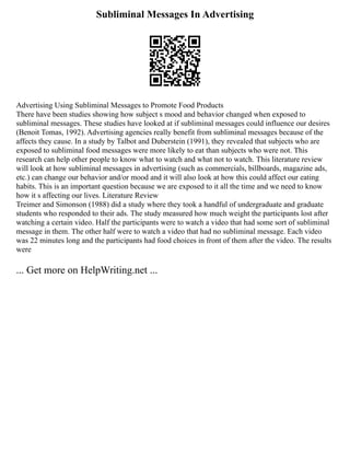 Subliminal Messages In Advertising
Advertising Using Subliminal Messages to Promote Food Products
There have been studies showing how subject s mood and behavior changed when exposed to
subliminal messages. These studies have looked at if subliminal messages could influence our desires
(Benoit Tomas, 1992). Advertising agencies really benefit from subliminal messages because of the
affects they cause. In a study by Talbot and Duberstein (1991), they revealed that subjects who are
exposed to subliminal food messages were more likely to eat than subjects who were not. This
research can help other people to know what to watch and what not to watch. This literature review
will look at how subliminal messages in advertising (such as commercials, billboards, magazine ads,
etc.) can change our behavior and/or mood and it will also look at how this could affect our eating
habits. This is an important question because we are exposed to it all the time and we need to know
how it s affecting our lives. Literature Review
Treimer and Simonson (1988) did a study where they took a handful of undergraduate and graduate
students who responded to their ads. The study measured how much weight the participants lost after
watching a certain video. Half the participants were to watch a video that had some sort of subliminal
message in them. The other half were to watch a video that had no subliminal message. Each video
was 22 minutes long and the participants had food choices in front of them after the video. The results
were
... Get more on HelpWriting.net ...
 
