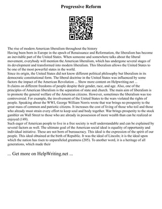 Progressive Reform
The rise of modern American liberalism throughout the history
Having been born in Europe in the epoch of Renaissance and Reformation, the liberalism has become
an inevitable part of the United States. When someone and somewhere talks about the liberal
movement, everybody will mention the American liberalism, which has undergone several stages of
its development and transformed into modern liberalism. This liberalism allows the United States to
be one of the most powerful states in the world.
Since its origin, the United States did not know different political philosophy but liberalism in its
democratic constitutional form. The liberal doctrine in the United States was influenced by some
factors the impact of the American Revolution ... Show more content on Helpwriting.net ...
It claims on different freedoms of people despite their gender, race, and age. Also, one of the
principles of American liberalism is the separation of state and church. The main aim of liberalism is
to promote the general welfare of the American citizens. However, sometimes the liberalism was too
controversial. For example, the involvement of the United States to the wars violated the rights of
people. Speaking about the WWI, George William Norris wrote that war brings no prosperity to the
great mass of common and patriotic citizens. It increases the cost of living of those who toil and those
who already must strain every effort to keep soul and body together. War brings prosperity to the stock
gambler on Wall Street to those who are already in possession of more wealth than can be realized or
enjoyed (149).
Such eager of American people to live in a free society is well understandable and can be explained by
several factors as well. The ultimate goal of the American social ideal is equality of opportunity and
individual initiative. These are not born of bureaucracy. This ideal is the expression of the spirit of our
people. This ideal obtained at the birth of Republic. It was the ideal of Lincoln; it is the ideal upon
which the nation has risen to unparalleled greatness (205). To another word, it is a heritage of all
generations, which made their
... Get more on HelpWriting.net ...
 