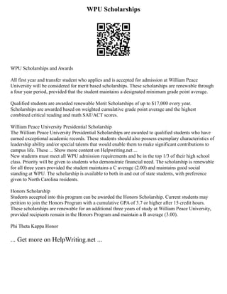 WPU Scholarships
WPU Scholarships and Awards
All first year and transfer student who applies and is accepted for admission at William Peace
University will be considered for merit based scholarships. These scholarships are renewable through
a four year period, provided that the student maintains a designated minimum grade point average.
Qualified students are awarded renewable Merit Scholarships of up to $17,000 every year.
Scholarships are awarded based on weighted cumulative grade point average and the highest
combined critical reading and math SAT/ACT scores.
William Peace University Presidential Scholarship
The William Peace University Presidential Scholarships are awarded to qualified students who have
earned exceptional academic records. These students should also possess exemplary characteristics of
leadership ability and/or special talents that would enable them to make significant contributions to
campus life. These ... Show more content on Helpwriting.net ...
New students must meet all WPU admission requirements and be in the top 1/3 of their high school
class. Priority will be given to students who demonstrate financial need. The scholarship is renewable
for all three years provided the student maintains a C average (2.00) and maintains good social
standing at WPU. The scholarship is available to both in and out of state students, with preference
given to North Carolina residents.
Honors Scholarship
Students accepted into this program can be awarded the Honors Scholarship. Current students may
petition to join the Honors Program with a cumulative GPA of 3.7 or higher after 15 credit hours.
These scholarships are renewable for an additional three years of study at William Peace University,
provided recipients remain in the Honors Program and maintain a B average (3.00).
Phi Theta Kappa Honor
... Get more on HelpWriting.net ...
 