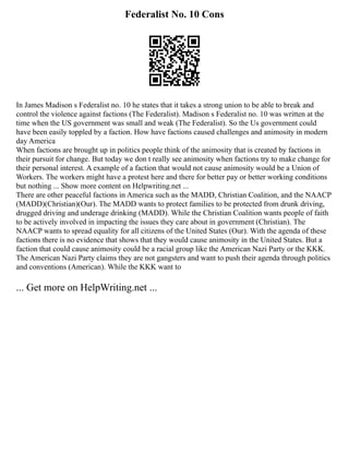 Federalist No. 10 Cons
In James Madison s Federalist no. 10 he states that it takes a strong union to be able to break and
control the violence against factions (The Federalist). Madison s Federalist no. 10 was written at the
time when the US government was small and weak (The Federalist). So the Us government could
have been easily toppled by a faction. How have factions caused challenges and animosity in modern
day America
When factions are brought up in politics people think of the animosity that is created by factions in
their pursuit for change. But today we don t really see animosity when factions try to make change for
their personal interest. A example of a faction that would not cause animosity would be a Union of
Workers. The workers might have a protest here and there for better pay or better working conditions
but nothing ... Show more content on Helpwriting.net ...
There are other peaceful factions in America such as the MADD, Christian Coalition, and the NAACP
(MADD)(Christian)(Our). The MADD wants to protect families to be protected from drunk driving,
drugged driving and underage drinking (MADD). While the Christian Coalition wants people of faith
to be actively involved in impacting the issues they care about in government (Christian). The
NAACP wants to spread equality for all citizens of the United States (Our). With the agenda of these
factions there is no evidence that shows that they would cause animosity in the United States. But a
faction that could cause animosity could be a racial group like the American Nazi Party or the KKK.
The American Nazi Party claims they are not gangsters and want to push their agenda through politics
and conventions (American). While the KKK want to
... Get more on HelpWriting.net ...
 