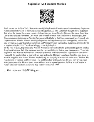 Superman And Wonder Woman
It all started out in New York, Superman was fighting Parasite.Parasite was about to destroy Superman
when someone flew out of nowhere and saved superman. At first Superman thought it was Supergirl
but when she landed Superman couldn t believe his eyes it was Wonder Woman. She came from New
Jersey and rescued Superman. One week later Wonder Woman was also about to be destroyed, but
Superman came to the rescue Wonder Woman couldn t believe that Superman saved her. A month later
Superman and Wonder Women were fighting crime and together they were unstoppable, unbeatable
and invincible. A year later after SuperMan and WonderWoman were dating SuperMan proposed with
a sapphire ring in 1998. They lived a happy crime fighting life.
In the year of 2000, Superman and Wonder Woman had a beautiful baby girl named Sapphire. She had
long black hair and dark blue eyes and was the sweetest little girl that anyone has ever met. Years later
superman and Wonder Woman were captured by batman and catwoman and sapphire was only three
years old. So sapphire had to live with her aunt and uncle. Thirteen years later, Sapphire was about to
turn 16. sapphire was sick of this one boy bullying her everyday at school his name was Obsidian. He
was the son of Batman and Catwoman . He had black hair and hazel eyes. He was only a year older
than young sapphire. He was super smart kid and he was a good gymnast. In New York City that s
where obsidian was born and where they still live today. On 1999
... Get more on HelpWriting.net ...
 