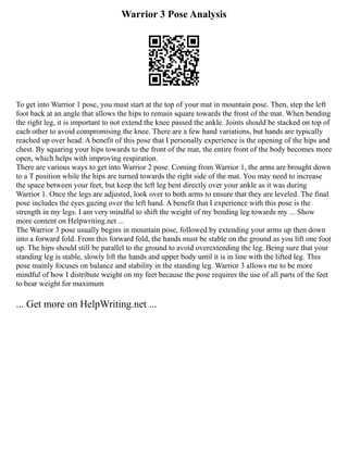 Warrior 3 Pose Analysis
To get into Warrior 1 pose, you must start at the top of your mat in mountain pose. Then, step the left
foot back at an angle that allows the hips to remain square towards the front of the mat. When bending
the right leg, it is important to not extend the knee passed the ankle. Joints should be stacked on top of
each other to avoid compromising the knee. There are a few hand variations, but hands are typically
reached up over head. A benefit of this pose that I personally experience is the opening of the hips and
chest. By squaring your hips towards to the front of the mat, the entire front of the body becomes more
open, which helps with improving respiration.
There are various ways to get into Warrior 2 pose. Coming from Warrior 1, the arms are brought down
to a T position while the hips are turned towards the right side of the mat. You may need to increase
the space between your feet, but keep the left leg bent directly over your ankle as it was during
Warrior 1. Once the legs are adjusted, look over to both arms to ensure that they are leveled. The final
pose includes the eyes gazing over the left hand. A benefit that I experience with this pose is the
strength in my legs. I am very mindful to shift the weight of my bending leg towards my ... Show
more content on Helpwriting.net ...
The Warrior 3 pose usually begins in mountain pose, followed by extending your arms up then down
into a forward fold. From this forward fold, the hands must be stable on the ground as you lift one foot
up. The hips should still be parallel to the ground to avoid overextending the leg. Being sure that your
standing leg is stable, slowly lift the hands and upper body until it is in line with the lifted leg. This
pose mainly focuses on balance and stability in the standing leg. Warrior 3 allows me to be more
mindful of how I distribute weight on my feet because the pose requires the use of all parts of the feet
to bear weight for maximum
... Get more on HelpWriting.net ...
 