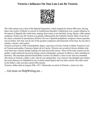 Victoria s Influence On Tom Luis Luis De Victoria
The 16th century was a time of the Spanish Inquisition, which reigned for almost 400 years, forcing
those who weren t Catholic to convert to Catholicism (Koeller). Catholicism was a major influence in
all aspects of Spanish life at that time, ranging from music to art and daily living. Being a 16th century
composer, Tomás Luis De Victoria was greatly influenced by the Catholic Church. Most, if not all of
his music consisted of sacred pieces (Ferris). He was a Spanish polyphonic composer whose specialty
was in motets. Not only was he one of the greatest composers and musicians of his time, he was also a
scholar, a mystic, and a priest.
Victoria was born in 1548 in Sanchidrián, Spain, a province of Avila, Castile to father, Francisco Luis
de Victoria and mother, Francisca Suárez de la Concha. Victoria was seventh of eleven children who
were born into a family already leading vast and successful careers. Three of his male cousins (on his
mother s side) achieved success by being a naval commander, a pioneer in Mexico, and a merchant in
Florence. The merchant married Grand Duke Cosimo I de Medici s sister in law and was ennobled.
The uncle on Victoria s father s side, who he was named after, was a lawyer who pleaded cases before
the royal chancery at Valladolid (a city in north central Spain) and was later a priest. His other uncle
on his father s side was also a priest (Stevenson).
Victoria s father died on August 29th, 1557. Afterwards, an uncle of Victoria s, Juan Luis who
... Get more on HelpWriting.net ...
 