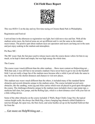 Citi Field Race Report
This was OCR # 2 on the day and my first time racing at Citizens Bank Park in Philadelphia.
Registration and Festival:
I arrived later in the afternoon so registration was light, but it did move nice and fast. With all the
stadium series races, the festival areas are set up different and it s not the same as the outdoor
races/venues. The positive part about stadium races are spectators and racers can hang out in the seats
and just enjoy soaking in the stadium and atmosphere.
Pre Race MC:
The MC wasn t bad, the fast pace used to release racers onto the course doesn t allow for him to say
much, so he kept it short and simple, but was high energy the whole time.
The Course:
The course wasn t much different than the other stadium ... Show more content on Helpwriting.net ...
With that said, it was still fun to run around a stadium I have never been in get to run on the baseball
field. I am not really a huge fan of the stadium races because after a while it just all looks the same to
me, but I do love the shorter distances and chances to visit new places.
This stadium race wasn t much different than the others, it included many of the standard Sprint
obstacles and several obstacles unique to the stadium series. The course included several carry
obstacles, like the sandbag, water jug and Atlas carries which were all placed in good spots throughout
the course. The challenges/obstacles unique to the stadium races included a heavy rope jump rope, a
medicine ball slam, box jumps, and the Rolling Epic, which is a short distance crawl with your feet on
a little rolling device.
Some of the other obstacles on the course included: Z Walls, Rope Climb, Cargo Net, the typical
various height walls, the always fun Multi Rig, a heavy hanging bag obstacle called Gladiator to
ram/run through, the spear toss, the Herc hoist, and some hurdles set up on the baseball field not that
far from the
... Get more on HelpWriting.net ...
 