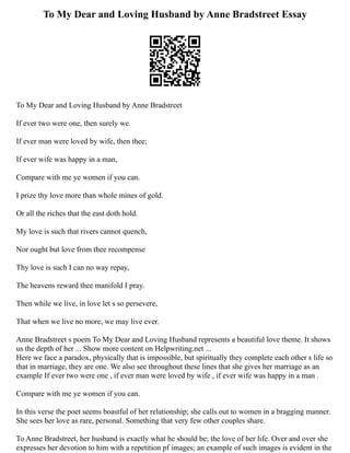 To My Dear and Loving Husband by Anne Bradstreet Essay
To My Dear and Loving Husband by Anne Bradstreet
If ever two were one, then surely we.
If ever man were loved by wife, then thee;
If ever wife was happy in a man,
Compare with me ye women if you can.
I prize thy love more than whole mines of gold.
Or all the riches that the east doth hold.
My love is such that rivers cannot quench,
Nor ought but love from thee recompense
Thy love is such I can no way repay,
The heavens reward thee manifold I pray.
Then while we live, in love let s so persevere,
That when we live no more, we may live ever.
Anne Bradstreet s poem To My Dear and Loving Husband represents a beautiful love theme. It shows
us the depth of her ... Show more content on Helpwriting.net ...
Here we face a paradox, physically that is impossible, but spiritually they complete each other s life so
that in marriage, they are one. We also see throughout these lines that she gives her marriage as an
example If ever two were one , if ever man were loved by wife , if ever wife was happy in a man .
Compare with me ye women if you can.
In this verse the poet seems boastful of her relationship; she calls out to women in a bragging manner.
She sees her love as rare, personal. Something that very few other couples share.
To Anne Bradstreet, her husband is exactly what he should be; the love of her life. Over and over she
expresses her devotion to him with a repetition pf images; an example of such images is evident in the
 