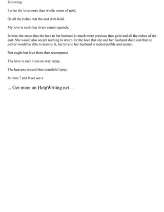 following:
I prize thy love more than whole mines of gold.
Or all the riches that the east doth hold.
My love is such that rivers cannot quench,
In here she states that the love to her husband is much more precious than gold and all the riches of the
east. She would also accept nothing in return for the love that she and her husband share and that no
power would be able to destroy it, her love to her husband is indestructible and eternal.
Nor ought but love from thee recompense
Thy love is such I can no way repay,
The heavens reward thee manifold I pray.
In lines 7 and 8 we see a
... Get more on HelpWriting.net ...
 