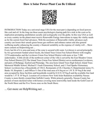 How A Solar Power Plant Can Be Utilized
INTRODUCTION Today on a universal stage USA for the most part is depending on fossil powers
like coal and oil. In the long run these assets psychologist clearing path for a trek in the costs as by
implication prompting annihilation socially and ecologically over the globe. In this way USA as well
as every country on the planet must receive Renewable Energy innovations to repay the vitality needs
as for the current fossil fuel advances. With the assistance of Renewable vitality advances each
country can lessen their unsafe green house gas outflows and enhance nature and also general
wellbeing nearby enhancing the country s financial suitability as the expense of vitality will ... Show
more content on Helpwriting.net ...
Every last bit of it is area and none of the zone is secured with water. Levittown is served principally
by two government funded school locale, the Island Trees Union Free School District with roughly
2,574 understudies and the Levittown Union Free School District with more or less 7,380
understudies. A little divide of the northwest corner of the villa is served by the East Meadow Union
Free School District.[23] The Island Trees Union Free School District serves northeastern Levittown,
and parts of Bethpage, Seaford and Plainedge. The area hosts Island Trees High School, Island Trees
Memorial Middle School, Michael F. Feeds Elementary School, and J. Fred Sparke Elementary
School. Levittown has a Households of 15612, Restaurants of 20, Churches 9, Departmental stores 51,
Banks 10, Hospitals 3, and Offices 9. Out of the total area of 6.9sq.mi or 1.91 X 10^8sq.ft the total
area occupied by these facilities and households would be 0.34 X 10^8sq.ft and the available free land
would be 1.57 X 10^8sq.ft. Location of Levittown New York Solar Radiation availability Nassau
County is more thickly created than Suffolk County. While princely generally, Nassau County has
pockets of more declared riches with homes covering more noteworthy land inside the Gold Coast of
the North Shore and the Five Towns zone on the South Shore.
... Get more on HelpWriting.net ...
 