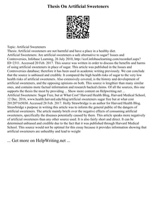 Thesis On Artificial Sweeteners
Topic: Artificial Sweeteners
Thesis: Artificial sweeteners are not harmful and have a place in a healthy diet.
Artificial Sweeteners: Are artificial sweeteners a safe alternative to sugar? Issues and
Controversies, Infobase Learning, 26 July 2010, http://icof.infobaselearning.com/recordurl.aspx?
ID=2311. Accessed 20 Feb. 2017. This source was written in order to discuss the benefits and harms
of using artificial sweeteners in place of sugar. This article was published in the Issues and
Controversies database; therefore it has been used in academic writing previously. We can conclude
that the source is unbiased and credible. It compared the high health risks of sugar to the very low
health risks of artificial sweeteners. Also extensively covered, is the history and development of
artificial sweeteners, and the opposing opinions on both. This source is lengthier than many similar
ones, and contains more factual information and research backed claims. Of all the sources, this one
supports the thesis the most by providing ... Show more content on Helpwriting.net ...
Artificial Sweeteners: Sugar Free, but at What Cost? Harvard Health Blog, Harvard Medical School,
12 Dec. 2016, www.health.harvard.edu/blog/artificial sweeteners sugar free but at what cost
201207165030. Accessed 28 Feb. 2017. Holly Strawbridge is an author for Harvard Health Blog.
Strawbridge s purpose in writing this article was to inform the general public of the dangers of
artificial sweeteners. The article mainly briefs over the negative effects of consuming artificial
sweeteners, specifically the diseases potentially caused by them. This article speaks more negatively
of artificial sweeteners than any other source used. It is also fairly short and direct. It can be
determined unbiased and credible due to the fact that it was published through Harvard Medical
School. This source would not be optimal for this essay because it provides information showing that
artificial sweeteners are unhealthy and lead to weight
... Get more on HelpWriting.net ...
 