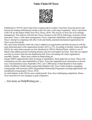 Value Chain Of Tesco
Established in 1919 by Jack Cohen from a market stall in London s East End, Tesco has grown and
became the leading multinational retailer in the UK with a wide range of products. Tesco s operations
in the UK are the largest within Tesco PLC (Tesco, 2014). The success of Tesco lies in its strategic
management. This analysis will look into Tesco s business in the UK by following a structure of four
main parts: Tesco s value chain management; Tesco s important stakeholders and its managing them;
Tesco s attempt in competing with other rivals and finally, potential international opportunities for
Tesco to get more profit.
The value chain identifies where the value is added in an organization and links the process with the
main functional parts of the organization (Lynch, 2012, p.173). According to SooSay, Fearne and Dent
(2012), the value chain concept was first introduced in 1985 by Micheal Porter, which is a set of
linked value adding activities including primary activities and support activities. Tesco has use support
activities to create a link between departments that Tesco can manage the whole organization
smoothly. Human ... Show more content on Helpwriting.net ...
Geogre (2003) supported that when investing in stakeholders, think global but act local. That is why
communities are also main stakeholders of Tesco. Tesco has supported local communities in diverse
ways: Food donations (since September 2012, over 1,000 tonnes of food donated to food surplus
charity FareShare), Health charity partnership (Diabetes UK), Tesco Youth Academy (equipping
young people with necessary skills), Regeneration Partnership Programme (creating opportunities for
unemployed young people). (Tesco, 2014)
As retail industry in the UK has seen a rapid growth, Tesco faces challenging competition. Hence,
Tesco must have its own strategies to gain competitive
... Get more on HelpWriting.net ...
 