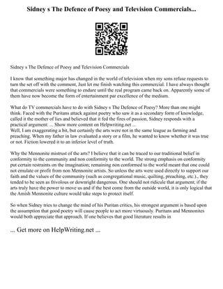 Sidney s The Defence of Poesy and Television Commercials...
Sidney s The Defence of Poesy and Television Commercials
I know that something major has changed in the world of television when my sons refuse requests to
turn the set off with the comment, Just let me finish watching this commercial. I have always thought
that commercials were something to endure until the real program came back on. Apparently some of
them have now become the form of entertainment par excellence of the medium.
What do TV commercials have to do with Sidney s The Defence of Poesy? More than one might
think. Faced with the Puritans attack against poetry who saw it as a secondary form of knowledge,
called it the mother of lies and believed that it fed the fires of passion, Sidney responds with a
practical argument: ... Show more content on Helpwriting.net ...
Well, I am exaggerating a bit, but certainly the arts were not in the same league as farming and
preaching. When my father in law evaluated a story or a film, he wanted to know whether it was true
or not. Fiction lowered it to an inferior level of truth.
Why the Mennonite mistrust of the arts? I believe that it can be traced to our traditional belief in
conformity to the community and non conformity to the world. The strong emphasis on conformity
put certain restraints on the imagination; remaining non conformed to the world meant that one could
not emulate or profit from non Mennonite artists. So unless the arts were used directly to support our
faith and the values of the community (such as congregational music, quilting, preaching, etc.)., they
tended to be seen as frivolous or downright dangerous. One should not ridicule that argument; if the
arts truly have the power to move us and if the best come from the outside world, it is only logical that
the Amish Mennonite culture would take steps to protect itself.
So when Sidney tries to change the mind of his Puritan critics, his strongest argument is based upon
the assumption that good poetry will cause people to act more virtuously. Puritans and Mennonites
would both appreciate that approach. If one believes that good literature results in
... Get more on HelpWriting.net ...
 
