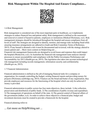 Risk Management Within The Hospital And Ensure Compliance...
1.6 Risk Management:
Risk management is considered one of the most important parts in healthcare, as it implements
strategies to reduce financial loss and patient safety. Risk management is defined as the assessment
and removal or control of hazard to patients, employees or institutions (Medical Dictionary, n.d.). Risk
management strategies should be introduced throughout the hospital and ensure compliance from all
levels of staff. The strategies are designed to identify, monitor, and manage risks including fraud while
ensuring insurance arrangements are adhered to (Audit and Risk Committee Terms of Reference,
2015). If any hazard is deemed a risk it must be documented and reviewed, with the strategy altered to
ensure patient and ... Show more content on Helpwriting.net ...
Financial risk management frameworks are designed to avoid losses and expenses that could impact
the hospital (Moskowitz, n.d.). In Australian the financial risk management team analyses internal
processes to ensure accountability and compliance with the Public Governance Performance and
Accountability Act 2013 (Health.gov.au, 2015). The legislation also takes into account technological
risk management including records management, information security and confidentiality
(Health.gov.au, 2015).
1.7 Financial Administration:
Financial administration is defined as the job of managing financial tasks for a company or
organisation, for example controlling the budget, writing financial reports and providing money for
projects (Dictionary.cambridge.org, 2015). Finances are the bread and butter of any organisation, they
provide employees and resources for the functioning of the hospital which can only be achieved if
money is provided.
Financial administration in public sectors has four main objectives, these include: 1) the collection,
preservation and distribution of public funds. 2) The coordination of public revenue and expenditure.
3) The management of operations on behalf of the state. 4) The general control of financial affairs of
the government (Jadhav, n.d.). In order to achieve these objectives a financial plan, budget and
investment decisions must be created to provide a framework for the hospital.
Financial planning refers to
... Get more on HelpWriting.net ...
 