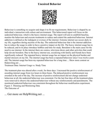 Unesired Behavior
Behaviour is something we acquire and shape it to fit our requirements. Behaviour is shaped by an
individual s interaction with culture and environment. This behavioural report will focus on the
undesired behaviour, which is the heavy internet usage. The report will aim to establish baseline,
monitor the behaviour and execute treatments to reduce and control the undesired behaviour. Internet
addiction is defined as the indulgent or overuse of the internet. Extreme internet use occurs daily in
my life, regardless during anytime of the day. The undesired behaviour that is the internet addiction
has to reduce the usage in order to have a positive impact on the life. The heavy internet usage has to
be reduced, and in its place introduce hobbies and time for study. Boredom is the main cause for the
need to use internet. In the internet there are comics, television shows and other activities that could
help elevate boredom. Due to the heavy internet use, socializing with family and friends have been
significantly reduced. The repeated heavy internet usage has an impact on the physical burden and
mental stressors on my life. The internet usage has been a repeated behaviour since I was twelve years
old. The internet usage has been my repeated behaviour for a long time ... Show more content on
Helpwriting.net ...
Treatment Data: Internet Usage vs. Study Time
The treatment plan was altered after a week, for three days. I increased the positive reinforcement of
awarding internet usage from two hours to three hours. The delayed positive reinforcement was
awarded at the end of the day. The increase of positive reinforcement did not change undesired
behaviour at all, the undesired behaviour was consistent. For the last four days all the treatment plans
were removed to observe the undesired behaviour without any reinforcements and punishments. The
monitored undesired behaviour was consistent throughout the behaviour modification experiment.
Figure 3. Thinning and Monitoring Data
The Outcome of
... Get more on HelpWriting.net ...
 