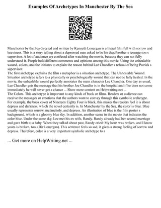 Examples Of Archetypes In Manchester By The Sea
Manchester by the Sea directed and written by Kenneth Lonergan is a literal film full with sorrow and
heaviness. This is a story telling about a depressed man asked to be his dead brother s teenage son s
supervisor. A lot of audience are confused after watching the movie, because they can not fully
understand it. People hold different comments and opinions among this movie. Using the unhealable
wound, colors, and the initiates to explain the reason behind Lee Chandler s refusal of being Patrick s
supervisor.
The first archetype explains the film s metaphor is a situation archetype. The Unhealable Wound.
Situation archetype refers to a physically or psychologically wound that can not be fully healed. In the
movie, the unhealable wound perfectly annotates the main character Lee Chandler. One day as usual,
Lee Chandler gets the message that his brother Joe Chandler is in the hospital and if he does not come
immediately he will never get a chance ... Show more content on Helpwriting.net ...
The Colors. This archetype is important to any kinds of book or films. Readers or audience can
receive the messages or emotions that the authors want to convey through this symbolic archetype.
For example, the book cover of Nineteen Eighty Four is black, this makes the readers feel it is about
depress and darkness, which the novel certainly is. In Manchester by the Sea, the color is blue. Blue
usually represents sorrow, melancholy, and depress. An illustration of blue is the film poster s
background, which is a gloomy blue sky. In addition, another scene in the movie that indicates the
color blue. Under the same sky, Lee met his ex wife, Randy. Randy already had her second marriage
and gave birth to a baby. When they talked about past, Randy cried: My heart was broken, and I know
yours is broken, too. (Dir Lonergan). This sentence feels so sad, it gives a strong feeling of sorrow and
depress. Therefore, color is a very important symbolic archetype to a
... Get more on HelpWriting.net ...
 