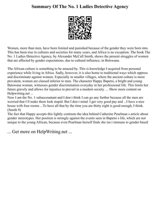 Summary Of The No. 1 Ladies Detective Agency
Women, more than men, have been limited and punished because of the gender they were born into.
This has been true in cultures and societies for many years, and Africa is no exception. The book The
No. 1 Ladies Detective Agency, by Alexander McCall Smith, shows the present struggles of women
that are affected by gender expectations, due to cultural influence, in Botswana.
The African culture is something to be amazed by. This is knowledge I acquired from personal
experience while living in Africa. Sadly, however, it is also home to traditional ways which oppress
and discriminate against women. Especially in smaller villages, where the ancient culture is more
prevalent, women are classed inferior to men. The character Happy Bapetsi, a bright and young
Batswana woman, witnesses gender discrimination everyday in her professional life. This limits her
future gravely and allows for injustice to prevail in a modern society. ... Show more content on
Helpwriting.net ...
Now I am the No. 1 subaccountant and I don t think I can go any further because all the men are
worried that I ll make them look stupid. But I don t mind. I get very good pay and ...I have a nice
house with four rooms ...To have all that by the time you are thirty eight is good enough, I think.
(Smith 9)
The fact that Happy accepts this lightly contrasts the idea behind Catherine Pearlman s article about
gender stereotypes. Her position is strongly against the events seen in Bapetsi s life, which are not
unique to the young African, because even Pearlman herself finds she isn t immune to gender based
... Get more on HelpWriting.net ...
 