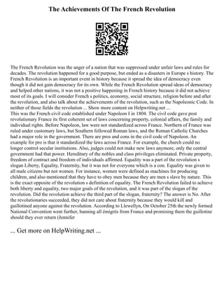 The Achievements Of The French Revolution
The French Revolution was the anger of a nation that was suppressed under unfair laws and rules for
decades. The revolution happened for a good purpose, but ended as a disasters in Europe s history. The
French Revolution is an important event in history because it spread the idea of democracy even
though it did not gain democracy for its own. While the French Revolution spread ideas of democracy
and helped other nations, it was not a positive happening in French history because it did not achieve
most of its goals. I will consider French s politics, economy, social structure, religion before and after
the revolution, and also talk about the achievements of the revolution, such as the Napoleonic Code. In
neither of those fields the revolution ... Show more content on Helpwriting.net ...
This was the French civil code established under Napoleon I in 1804. The civil code gave post
revolutionary France its first coherent set of laws concerning property, colonial affairs, the family and
individual rights. Before Napoleon, law were not standardized across France. Northern of France was
ruled under customary laws, but Southern followed Roman laws, and the Roman Catholic Churches
had a major role in the government. There are pros and cons in the civil code of Napoleon. An
example for pro is that it standardized the laws across France. For example, the church could no
longer control secular institutions. Also, judges could not make new laws anymore, only the central
government had that power. Hereditary of the nobles and class privileges eliminated. Private property,
freedom of contract and freedom of individuals affirmed. Equality was a part of the revolution s
slogan Liberty, Equality, Fraternity, but it was not for everyone which is a con. Equality was given to
all male citizens but not women. For instance, women were defined as machines for producing
children, and also mentioned that they have to obey men because they are men s slave by nature. This
is the exact opposite of the revolution s definition of equality. The French Revolution failed to achieve
both liberty and equality, two major goals of the revolution, and it was part of the slogan of the
revolution. Did the revolution achieve the third part of the slogan, fraternity? The answer is No. After
the revolutionaries succeeded, they did not care about fraternity because they would kill and
guillotined anyone against the revolution. According to Llewellyn, On October 25th the newly formed
National Convention went further, banning all émigrés from France and promising them the guillotine
should they ever return (Jennifer
... Get more on HelpWriting.net ...
 