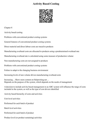 Activity Based Costing
Chapter 8
Activity based costing
Problems with conventional product costing systems
General features of conventional product costing systems
Direct material and direct labour costs are traced to products
Manufacturing overhead costs are allocated to products using a predetermined overhead rate
Manufacturing overhead rate is calculated using some measure of production volume
Non manufacturing costs are not assigned to products
Problems with conventional product costing systems
Failure to adapt to the changing business environment
Increasing levels of non volume driven manufacturing overhead costs
Increasing ... Show more content on Helpwriting.net ...
Depends on the purpose of the system, which depends on the needs of management
A decision to include activity based management in an ABC system will influence the range of costs
included in the system, as well as the type of cost drivers identified
Activity based hierarchy of costs and activities
Unit level activities
Performed for each batch of product
Batch level activities
Performed for each batch of product
Product level (or product sustaining) activities
 