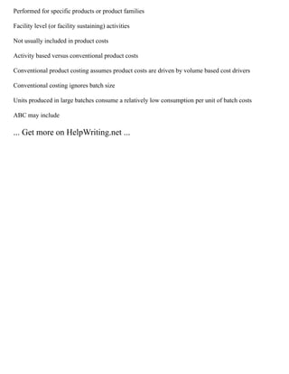 Performed for specific products or product families
Facility level (or facility sustaining) activities
Not usually included in product costs
Activity based versus conventional product costs
Conventional product costing assumes product costs are driven by volume based cost drivers
Conventional costing ignores batch size
Units produced in large batches consume a relatively low consumption per unit of batch costs
ABC may include
... Get more on HelpWriting.net ...
 
