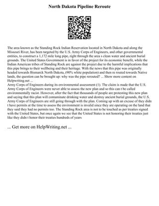 North Dakota Pipeline Reroute
The area known as the Standing Rock Indian Reservation located in North Dakota and along the
Missouri River, has been targeted by the U.S. Army Corps of Engineers, and other governmental
entities, to construct a 1,172 mile long pipe, right through the area s clean water and ancient burial
grounds. The United States Government is in favor of the project for its economic benefit, while the
Indian American tribes of Standing Rock are against the project due to the harmful implications that
this pipe brings to their wellbeing and their heritage. With the news that this pipe was originally
headed towards Bismarck North Dakota, (90% white population) and then re routed towards Native
lands, the question can be brought up: why was the pipe rerouted? ... Show more content on
Helpwriting.net ...
Army Corps of Engineers during its environmental assessment (1). The claim is made that the U.S.
Army Corps of Engineers were never able to assess the new plan and so this can t be called
environmentally racist. However, after the fact that thousands of people are protesting this new plan
and saying that this plan will contaminate drinking water and destroy ancient burial grounds, the U.S.
Army Corps of Engineers are still going through with the plan. Coming up with an excuse of they didn
t have permits at the time to assess the environment is invalid since they are operating on the land that
they said they had no permits too. The Standing Rock area is not to be touched as per treaties signed
with the United States, but once again we see that the United States is not honoring their treaties just
like they didn t honor their treaties hundreds of years
... Get more on HelpWriting.net ...
 