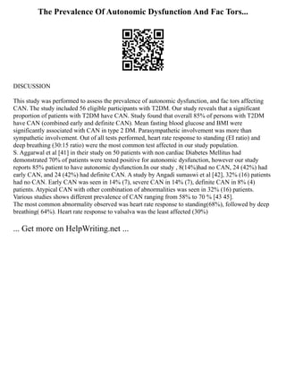 The Prevalence Of Autonomic Dysfunction And Fac Tors...
DISCUSSION
This study was performed to assess the prevalence of autonomic dysfunction, and fac tors affecting
CAN. The study included 56 eligible participants with T2DM. Our study reveals that a significant
proportion of patients with T2DM have CAN. Study found that overall 85% of persons with T2DM
have CAN (combined early and definite CAN). Mean fasting blood glucose and BMI were
significantly associated with CAN in type 2 DM. Parasympathetic involvement was more than
sympathetic involvement. Out of all tests performed, heart rate response to standing (EI ratio) and
deep breathing (30:15 ratio) were the most common test affected in our study population.
S. Aggarwal et al [41] in their study on 50 patients with non cardiac Diabetes Mellitus had
demonstrated 70% of patients were tested positive for autonomic dysfunction, however our study
reports 85% patient to have autonomic dysfunction.In our study , 8(14%)had no CAN, 24 (42%) had
early CAN, and 24 (42%) had definite CAN. A study by Angadi sumaswi et al [42], 32% (16) patients
had no CAN. Early CAN was seen in 14% (7), severe CAN in 14% (7), definite CAN in 8% (4)
patients. Atypical CAN with other combination of abnormalities was seen in 32% (16) patients.
Various studies shows different prevalence of CAN ranging from 58% to 70 % [43 45].
The most common abnormality observed was heart rate response to standing(68%), followed by deep
breathing( 64%). Heart rate response to valsalva was the least affected (30%)
... Get more on HelpWriting.net ...
 