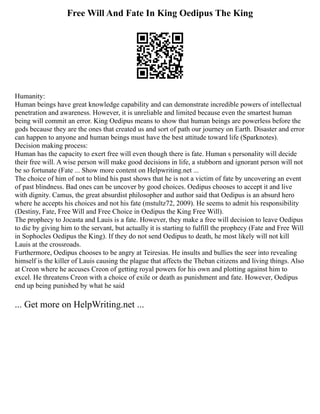 Free Will And Fate In King Oedipus The King
Humanity:
Human beings have great knowledge capability and can demonstrate incredible powers of intellectual
penetration and awareness. However, it is unreliable and limited because even the smartest human
being will commit an error. King Oedipus means to show that human beings are powerless before the
gods because they are the ones that created us and sort of path our journey on Earth. Disaster and error
can happen to anyone and human beings must have the best attitude toward life (Sparknotes).
Decision making process:
Human has the capacity to exert free will even though there is fate. Human s personality will decide
their free will. A wise person will make good decisions in life, a stubborn and ignorant person will not
be so fortunate (Fate ... Show more content on Helpwriting.net ...
The choice of him of not to blind his past shows that he is not a victim of fate by uncovering an event
of past blindness. Bad ones can be uncover by good choices. Oedipus chooses to accept it and live
with dignity. Camus, the great absurdist philosopher and author said that Oedipus is an absurd hero
where he accepts his choices and not his fate (mstultz72, 2009). He seems to admit his responsibility
(Destiny, Fate, Free Will and Free Choice in Oedipus the King Free Will).
The prophecy to Jocasta and Lauis is a fate. However, they make a free will decision to leave Oedipus
to die by giving him to the servant, but actually it is starting to fulfill the prophecy (Fate and Free Will
in Sophocles Oedipus the King). If they do not send Oedipus to death, he most likely will not kill
Lauis at the crossroads.
Furthermore, Oedipus chooses to be angry at Teiresias. He insults and bullies the seer into revealing
himself is the killer of Lauis causing the plague that affects the Theban citizens and living things. Also
at Creon where he accuses Creon of getting royal powers for his own and plotting against him to
excel. He threatens Creon with a choice of exile or death as punishment and fate. However, Oedipus
end up being punished by what he said
... Get more on HelpWriting.net ...
 